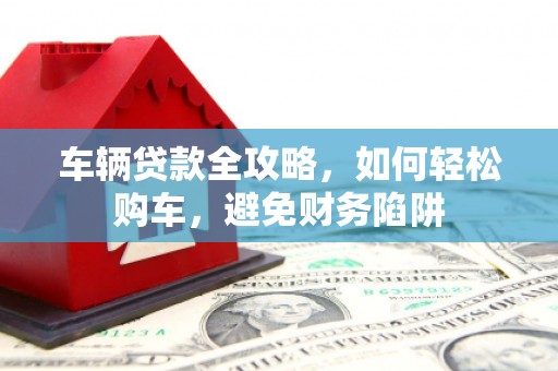 吕梁车辆贷款全攻略，如何轻松购车，避免财务陷阱